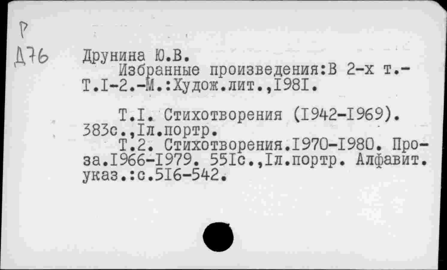 ﻿Друнина Ю.В.
Избранные произведения:В 2-х т.-Т.1-2.-М.:Худож.лит.,1981.
Т.1. Стихотворения (1942-1969). 383с.,1л.портр.
Т.2. Стихотворения.1970-1980. Проза.1966-1979. 551с.,1л.портр. Алфавит, указ.:с.516-542.